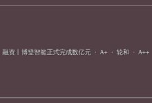 融资丨博登智能正式完成数亿元 A+ 轮和 A++ 轮系列融资-远见网